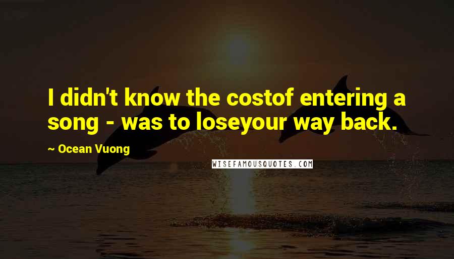 Ocean Vuong Quotes: I didn't know the costof entering a song - was to loseyour way back.