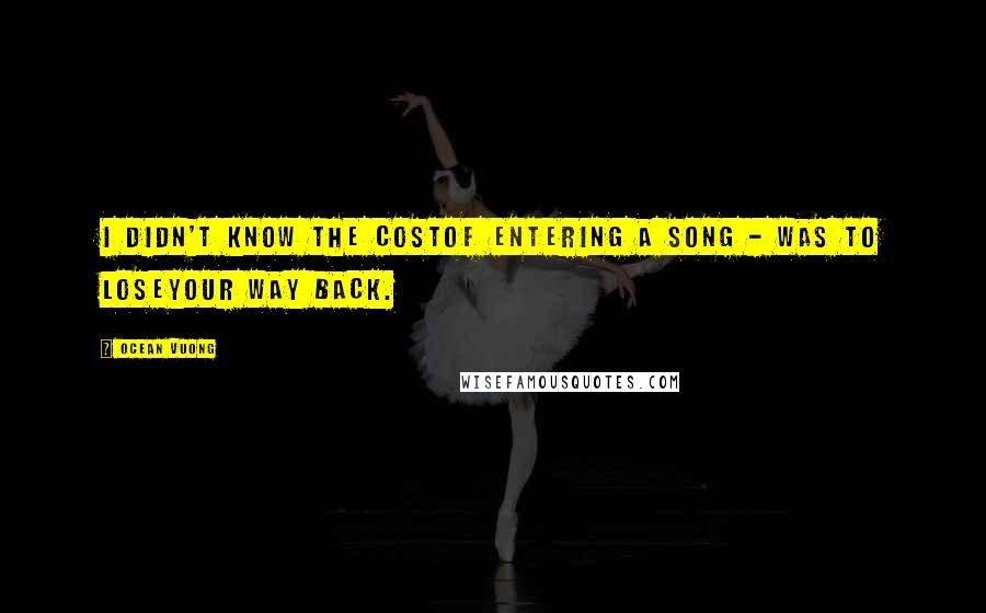 Ocean Vuong Quotes: I didn't know the costof entering a song - was to loseyour way back.