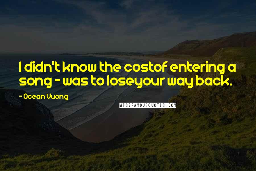 Ocean Vuong Quotes: I didn't know the costof entering a song - was to loseyour way back.