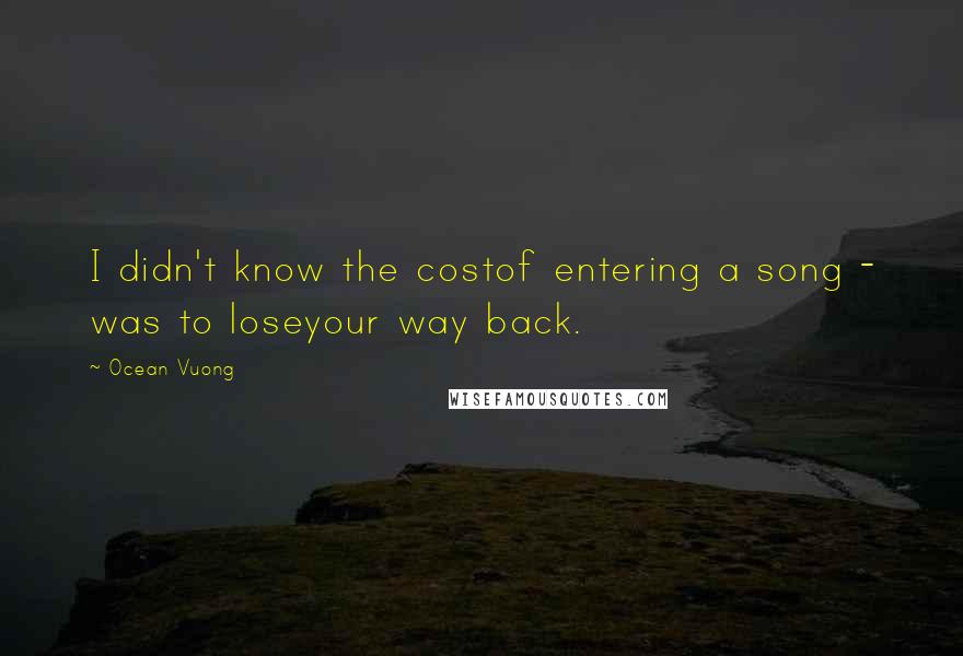 Ocean Vuong Quotes: I didn't know the costof entering a song - was to loseyour way back.