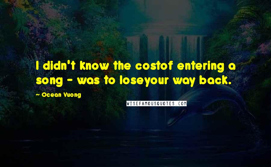 Ocean Vuong Quotes: I didn't know the costof entering a song - was to loseyour way back.