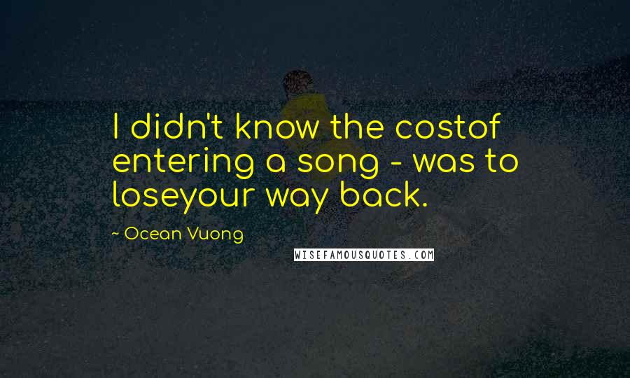 Ocean Vuong Quotes: I didn't know the costof entering a song - was to loseyour way back.