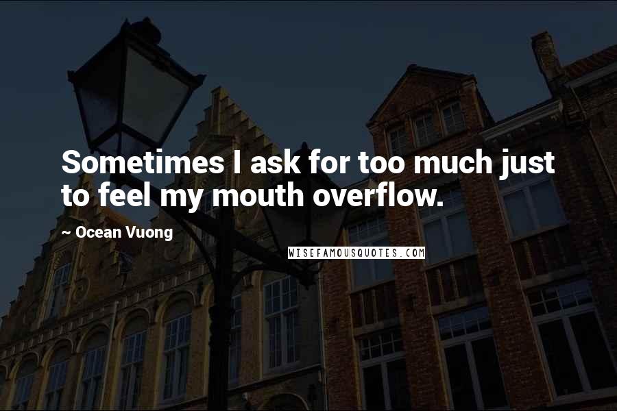 Ocean Vuong Quotes: Sometimes I ask for too much just to feel my mouth overflow.