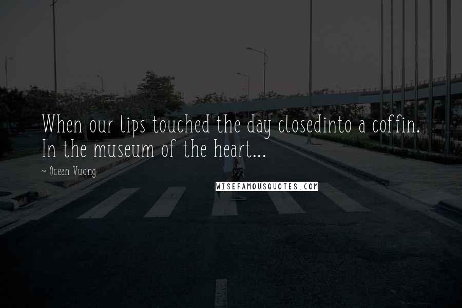 Ocean Vuong Quotes: When our lips touched the day closedinto a coffin. In the museum of the heart...