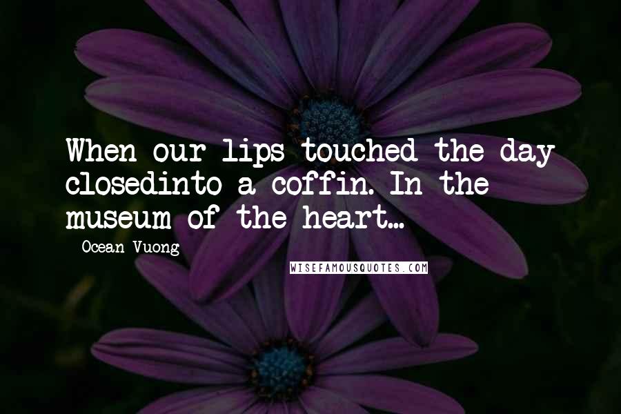 Ocean Vuong Quotes: When our lips touched the day closedinto a coffin. In the museum of the heart...