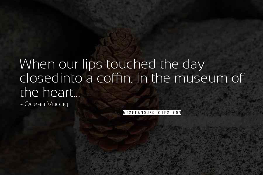 Ocean Vuong Quotes: When our lips touched the day closedinto a coffin. In the museum of the heart...