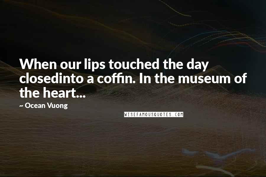 Ocean Vuong Quotes: When our lips touched the day closedinto a coffin. In the museum of the heart...