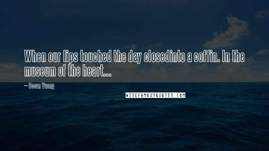 Ocean Vuong Quotes: When our lips touched the day closedinto a coffin. In the museum of the heart...
