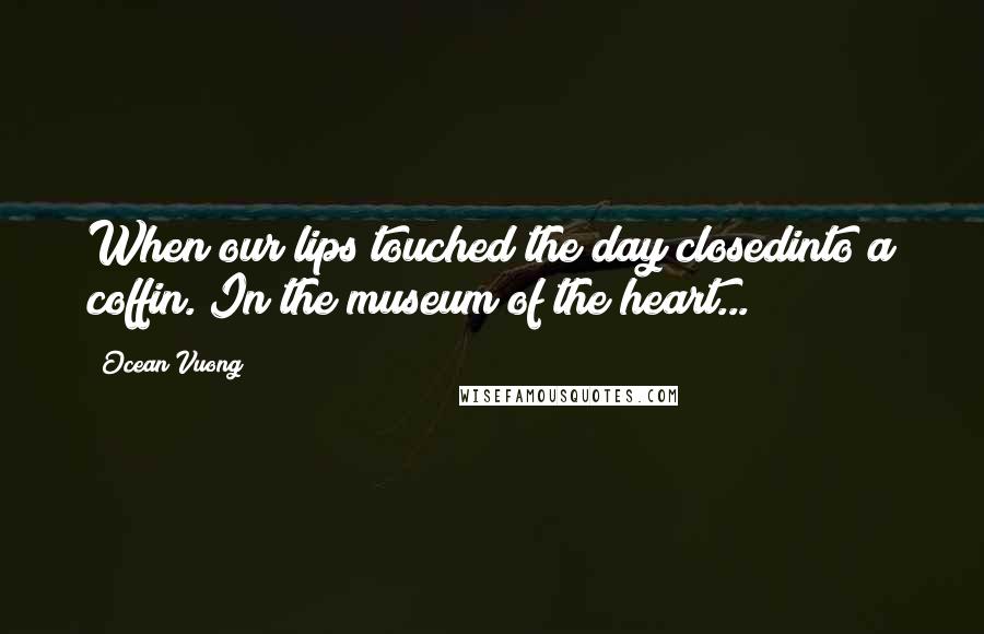 Ocean Vuong Quotes: When our lips touched the day closedinto a coffin. In the museum of the heart...