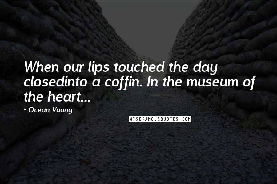 Ocean Vuong Quotes: When our lips touched the day closedinto a coffin. In the museum of the heart...