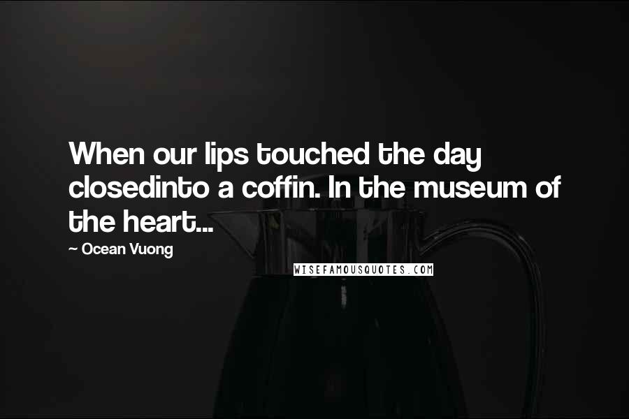 Ocean Vuong Quotes: When our lips touched the day closedinto a coffin. In the museum of the heart...