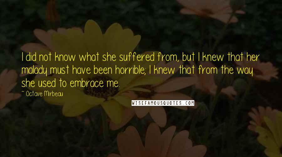 Octave Mirbeau Quotes: I did not know what she suffered from, but I knew that her malady must have been horrible; I knew that from the way she used to embrace me.