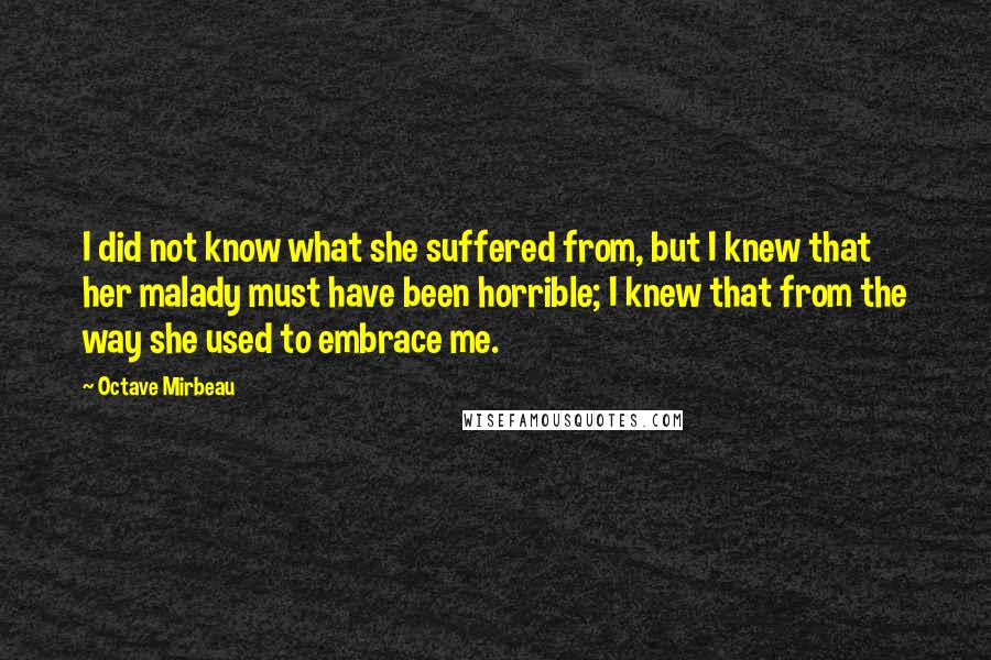 Octave Mirbeau Quotes: I did not know what she suffered from, but I knew that her malady must have been horrible; I knew that from the way she used to embrace me.