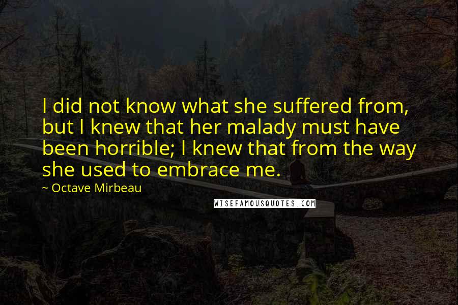 Octave Mirbeau Quotes: I did not know what she suffered from, but I knew that her malady must have been horrible; I knew that from the way she used to embrace me.