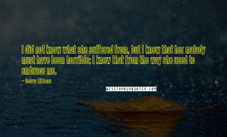 Octave Mirbeau Quotes: I did not know what she suffered from, but I knew that her malady must have been horrible; I knew that from the way she used to embrace me.