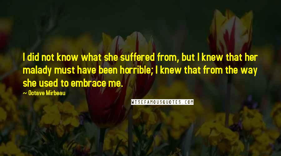 Octave Mirbeau Quotes: I did not know what she suffered from, but I knew that her malady must have been horrible; I knew that from the way she used to embrace me.