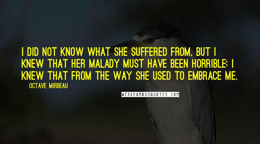Octave Mirbeau Quotes: I did not know what she suffered from, but I knew that her malady must have been horrible; I knew that from the way she used to embrace me.