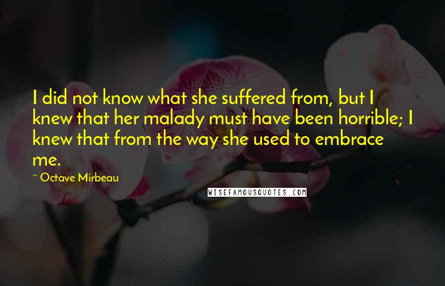 Octave Mirbeau Quotes: I did not know what she suffered from, but I knew that her malady must have been horrible; I knew that from the way she used to embrace me.