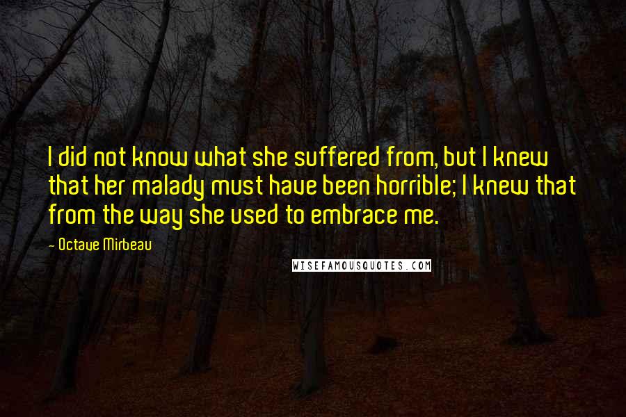 Octave Mirbeau Quotes: I did not know what she suffered from, but I knew that her malady must have been horrible; I knew that from the way she used to embrace me.