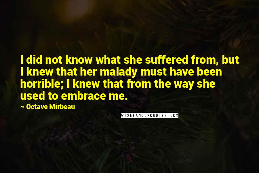 Octave Mirbeau Quotes: I did not know what she suffered from, but I knew that her malady must have been horrible; I knew that from the way she used to embrace me.