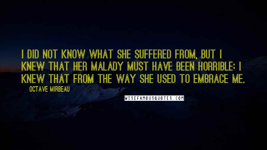Octave Mirbeau Quotes: I did not know what she suffered from, but I knew that her malady must have been horrible; I knew that from the way she used to embrace me.