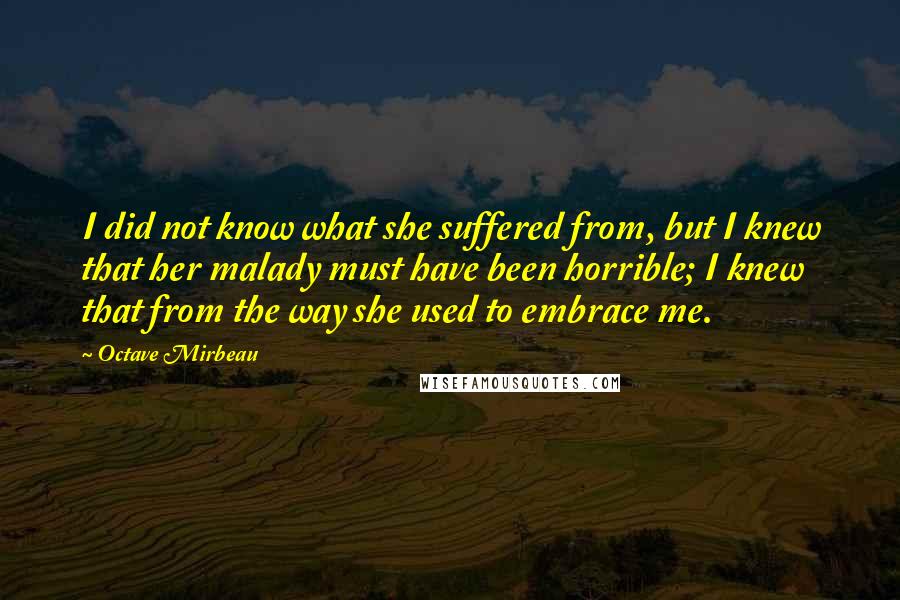 Octave Mirbeau Quotes: I did not know what she suffered from, but I knew that her malady must have been horrible; I knew that from the way she used to embrace me.