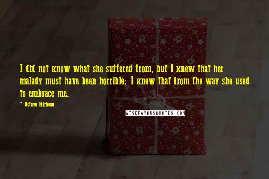 Octave Mirbeau Quotes: I did not know what she suffered from, but I knew that her malady must have been horrible; I knew that from the way she used to embrace me.