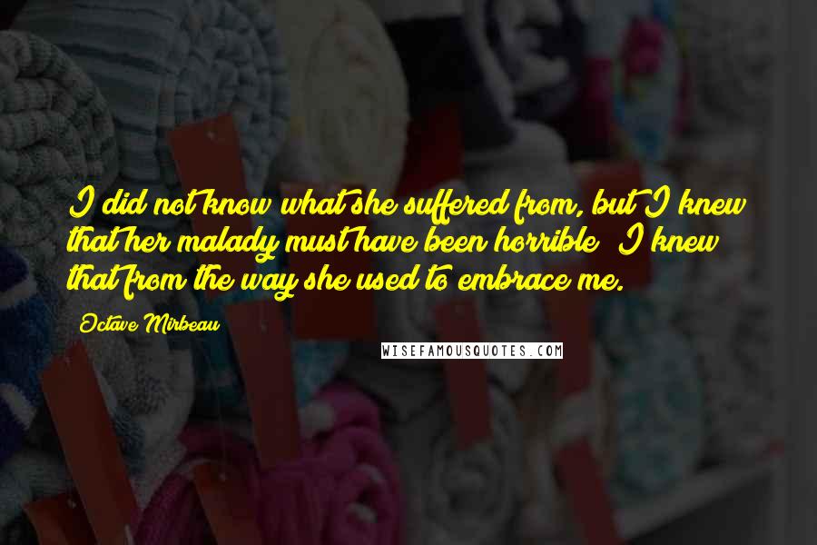 Octave Mirbeau Quotes: I did not know what she suffered from, but I knew that her malady must have been horrible; I knew that from the way she used to embrace me.