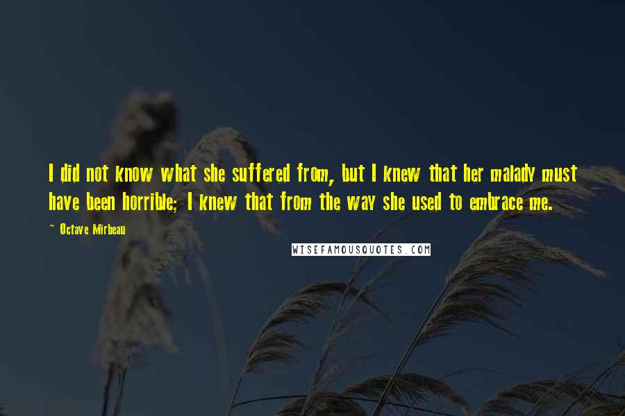 Octave Mirbeau Quotes: I did not know what she suffered from, but I knew that her malady must have been horrible; I knew that from the way she used to embrace me.