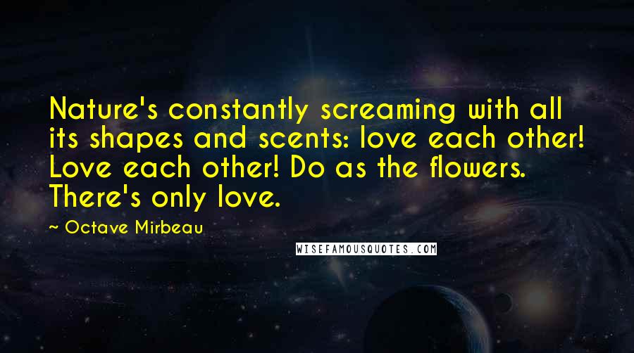 Octave Mirbeau Quotes: Nature's constantly screaming with all its shapes and scents: love each other! Love each other! Do as the flowers. There's only love.