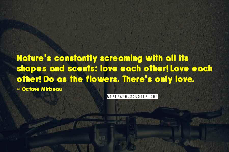 Octave Mirbeau Quotes: Nature's constantly screaming with all its shapes and scents: love each other! Love each other! Do as the flowers. There's only love.