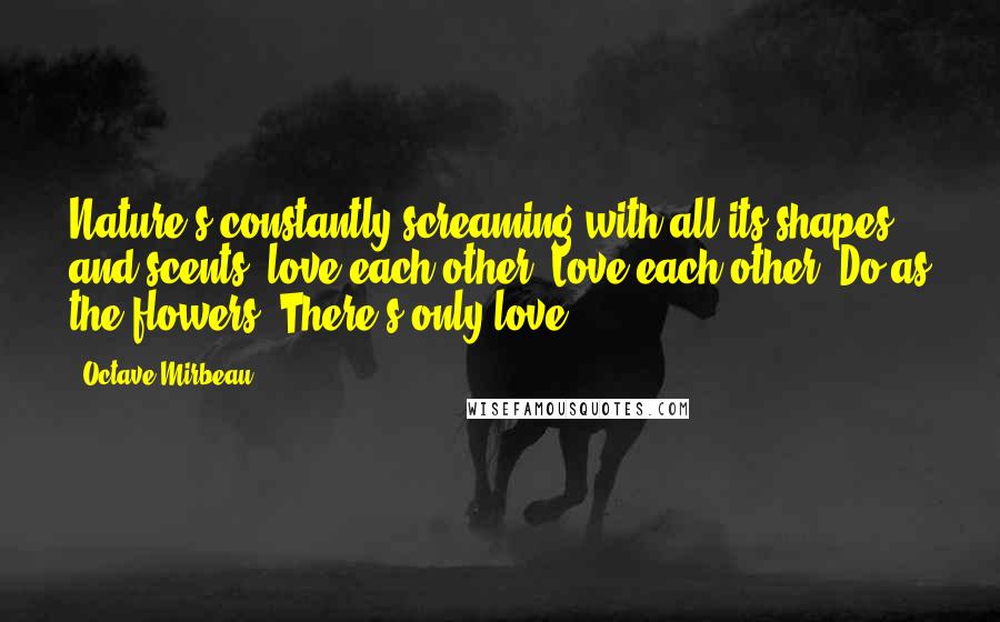 Octave Mirbeau Quotes: Nature's constantly screaming with all its shapes and scents: love each other! Love each other! Do as the flowers. There's only love.