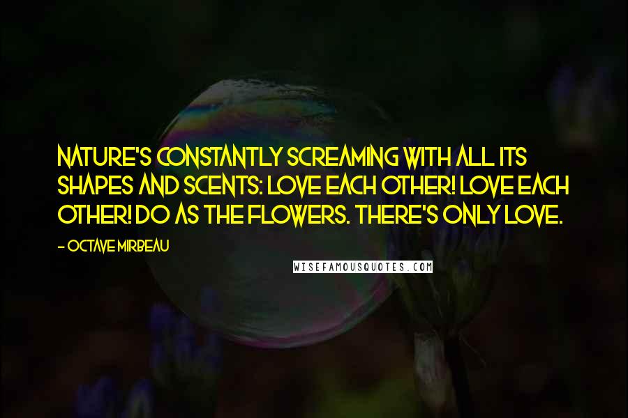 Octave Mirbeau Quotes: Nature's constantly screaming with all its shapes and scents: love each other! Love each other! Do as the flowers. There's only love.