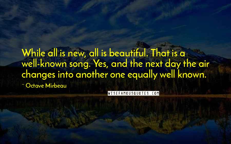 Octave Mirbeau Quotes: While all is new, all is beautiful. That is a well-known song. Yes, and the next day the air changes into another one equally well known.