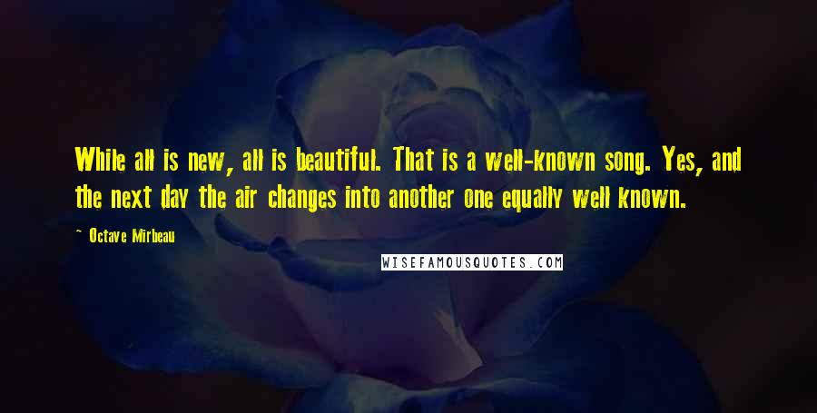 Octave Mirbeau Quotes: While all is new, all is beautiful. That is a well-known song. Yes, and the next day the air changes into another one equally well known.