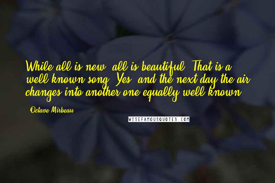 Octave Mirbeau Quotes: While all is new, all is beautiful. That is a well-known song. Yes, and the next day the air changes into another one equally well known.