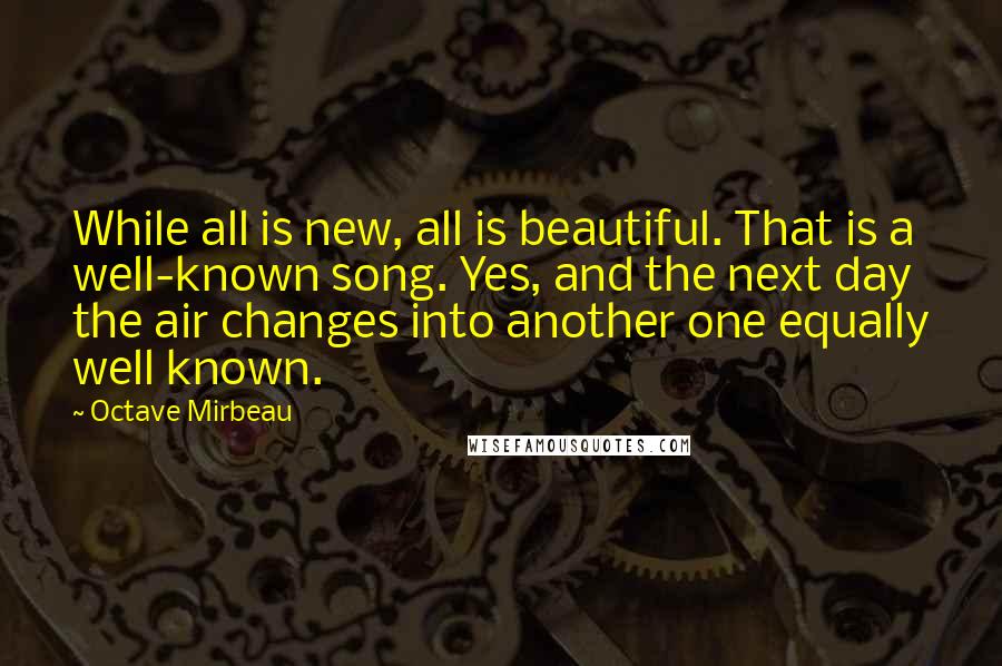 Octave Mirbeau Quotes: While all is new, all is beautiful. That is a well-known song. Yes, and the next day the air changes into another one equally well known.