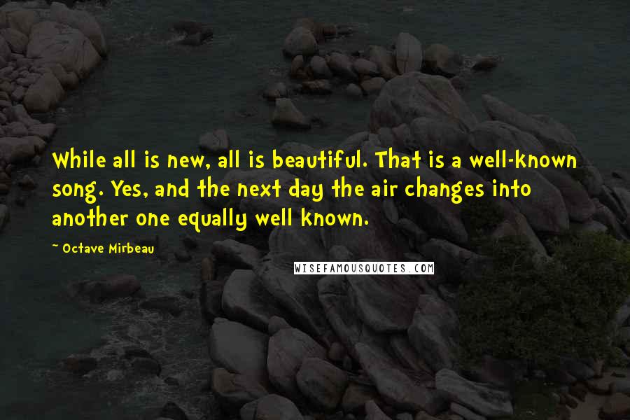 Octave Mirbeau Quotes: While all is new, all is beautiful. That is a well-known song. Yes, and the next day the air changes into another one equally well known.