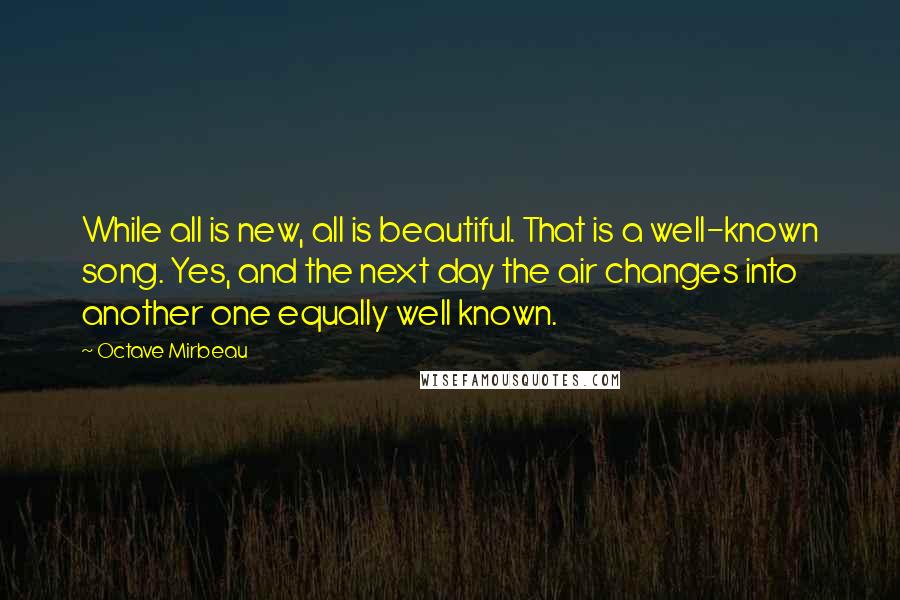 Octave Mirbeau Quotes: While all is new, all is beautiful. That is a well-known song. Yes, and the next day the air changes into another one equally well known.