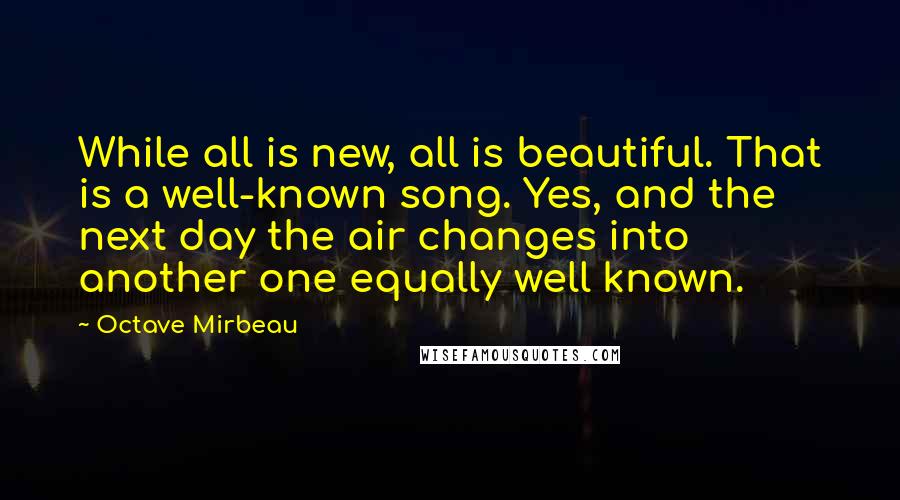 Octave Mirbeau Quotes: While all is new, all is beautiful. That is a well-known song. Yes, and the next day the air changes into another one equally well known.