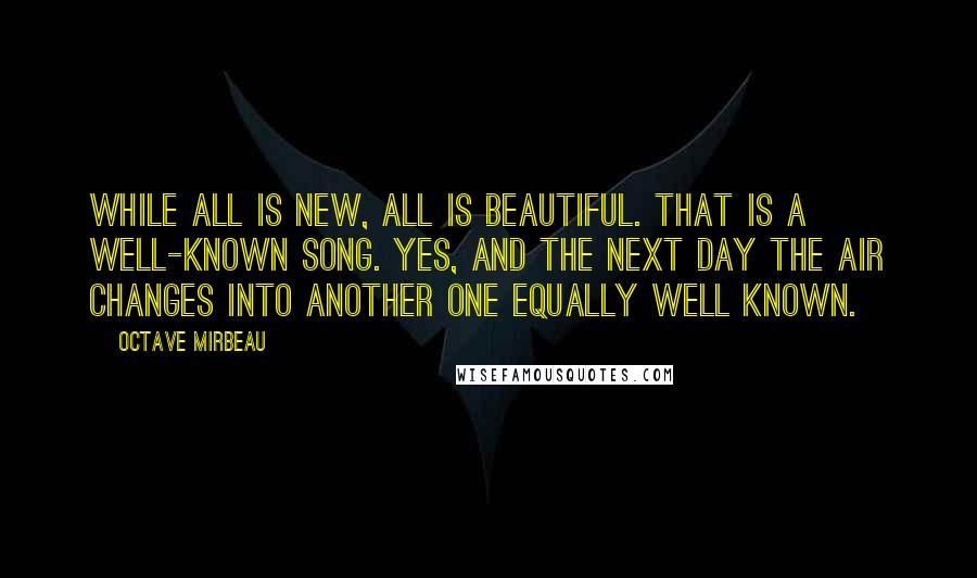 Octave Mirbeau Quotes: While all is new, all is beautiful. That is a well-known song. Yes, and the next day the air changes into another one equally well known.