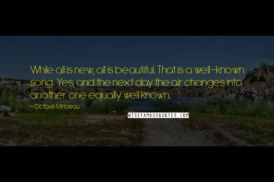 Octave Mirbeau Quotes: While all is new, all is beautiful. That is a well-known song. Yes, and the next day the air changes into another one equally well known.