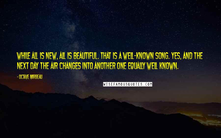 Octave Mirbeau Quotes: While all is new, all is beautiful. That is a well-known song. Yes, and the next day the air changes into another one equally well known.