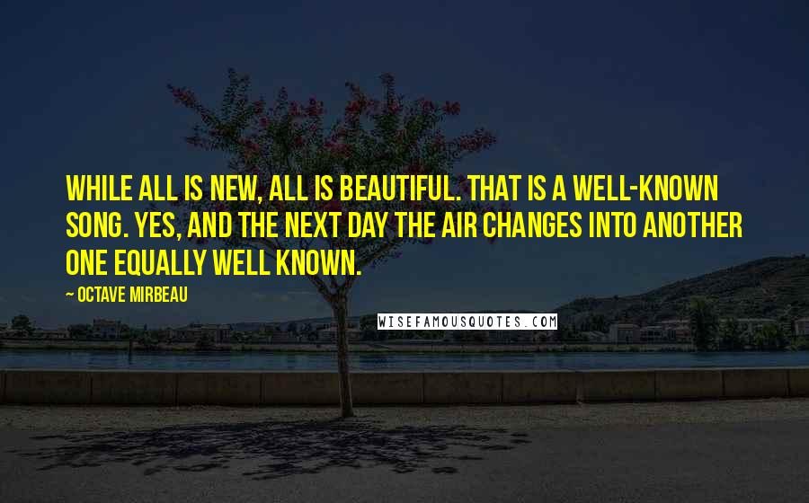 Octave Mirbeau Quotes: While all is new, all is beautiful. That is a well-known song. Yes, and the next day the air changes into another one equally well known.