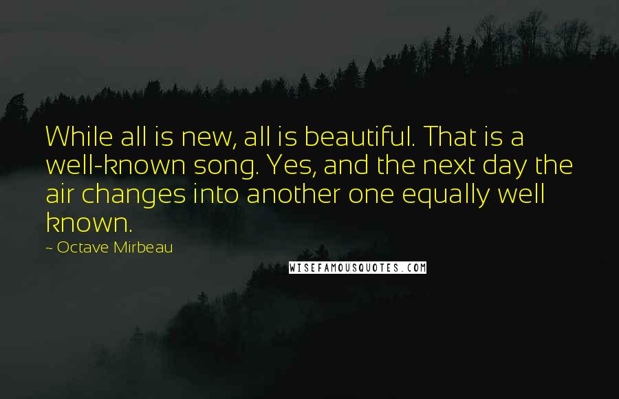 Octave Mirbeau Quotes: While all is new, all is beautiful. That is a well-known song. Yes, and the next day the air changes into another one equally well known.
