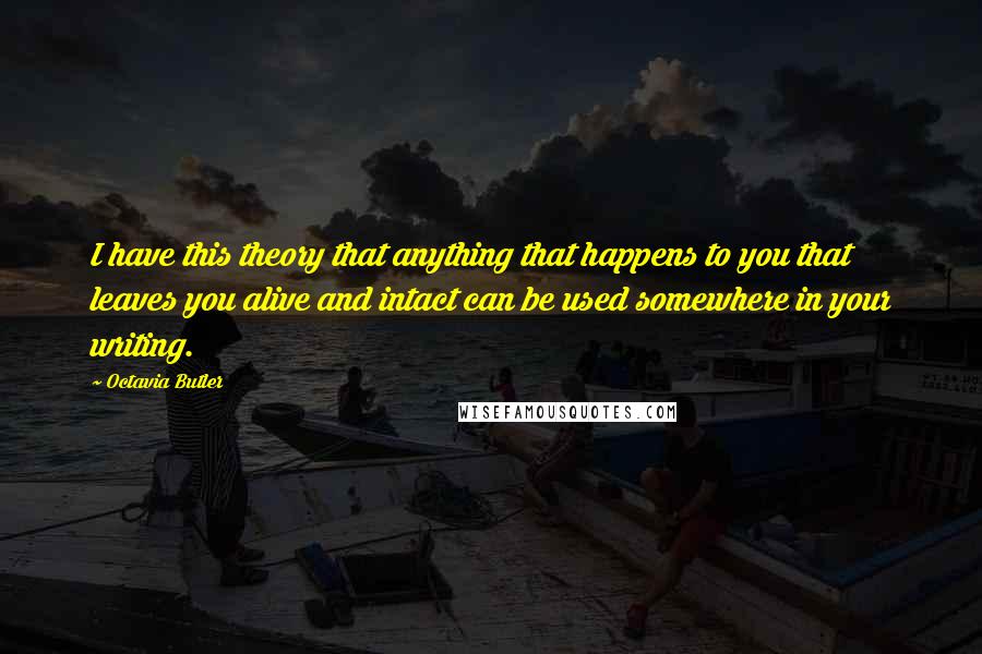 Octavia Butler Quotes: I have this theory that anything that happens to you that leaves you alive and intact can be used somewhere in your writing.
