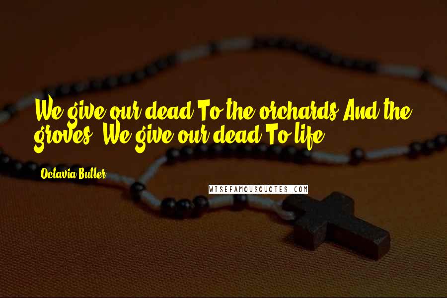 Octavia Butler Quotes: We give our dead To the orchards And the groves. We give our dead To life.