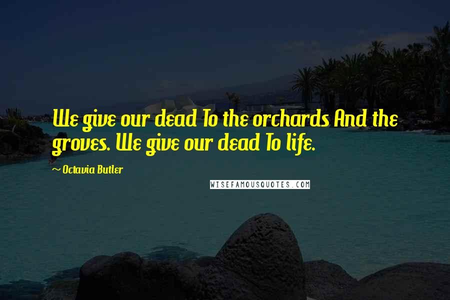 Octavia Butler Quotes: We give our dead To the orchards And the groves. We give our dead To life.