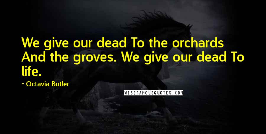 Octavia Butler Quotes: We give our dead To the orchards And the groves. We give our dead To life.