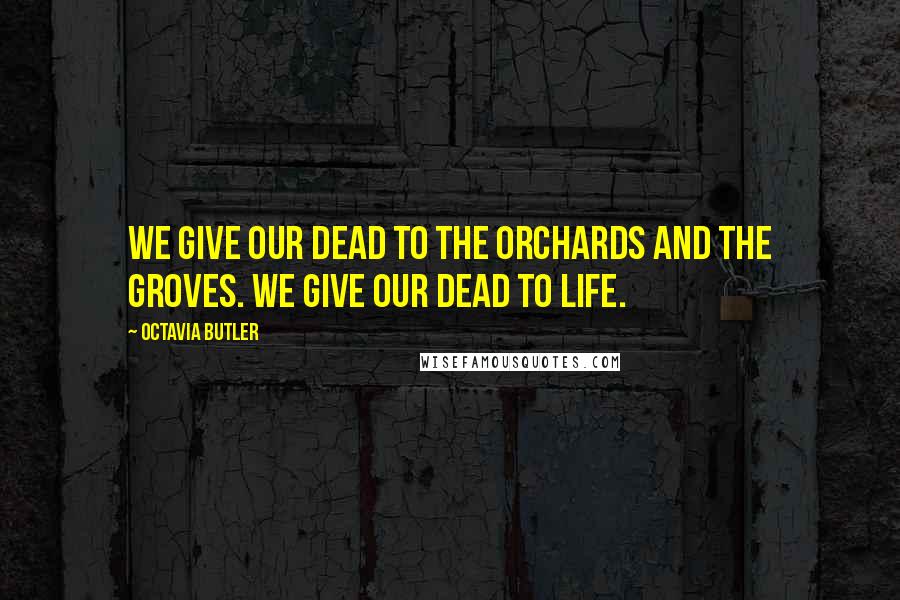 Octavia Butler Quotes: We give our dead To the orchards And the groves. We give our dead To life.